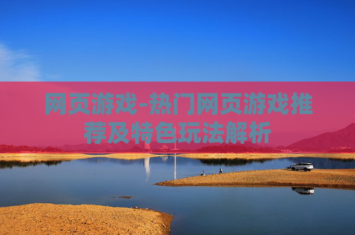 网页游戏-热门网页游戏推荐及特色玩法解析 网页游戏-热门网页游戏推荐及特色玩法解析