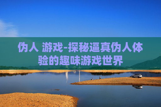 伪人 游戏-探秘逼真伪人体验的趣味游戏世界