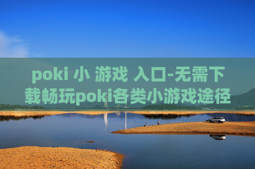 poki 小 游戏 入口-无需下载畅玩poki各类小游戏途径