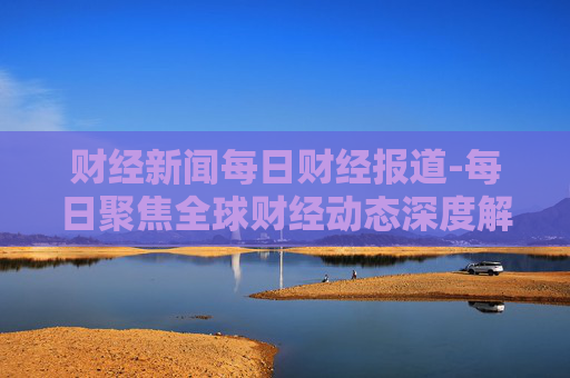 财经新闻每日财经报道-每日聚焦全球财经动态深度解析