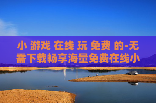 小 游戏 在线 玩 免费 的-无需下载畅享海量免费在线小游戏