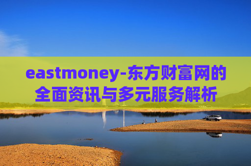 eastmoney-东方财富网的全面资讯与多元服务解析