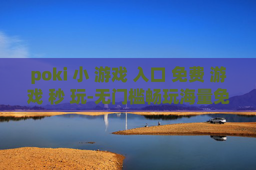 poki 小 游戏 入口 免费 游戏 秒 玩-无门槛畅玩海量免费poki小游戏