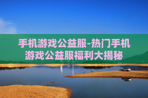 手机游戏公益服-热门手机游戏公益服福利大揭秘