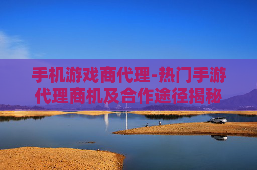 手机游戏商代理-热门手游代理商机及合作途径揭秘