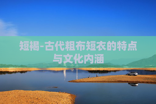 短褐-古代粗布短衣的特点与文化内涵