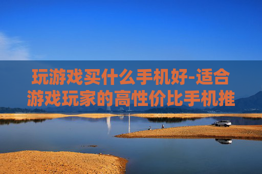 玩游戏买什么手机好-适合游戏玩家的高性价比手机推荐