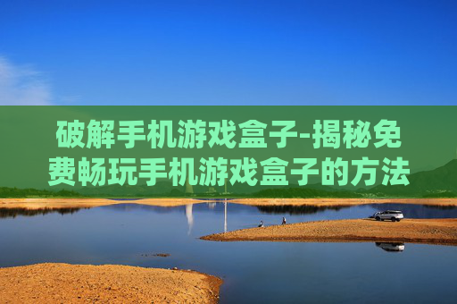 破解手机游戏盒子-揭秘免费畅玩手机游戏盒子的方法 破解手机游戏盒子-揭秘免费畅玩手机游戏盒子的方法
