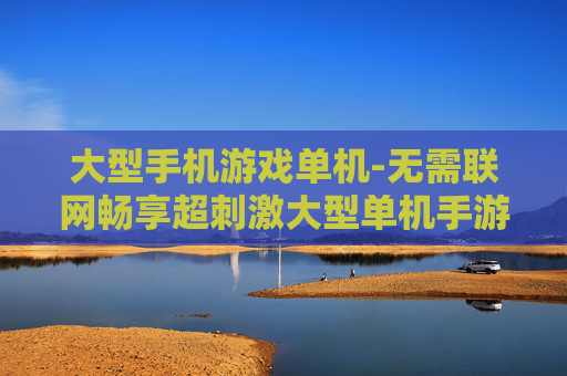 大型手机游戏单机-无需联网畅享超刺激大型单机手游体验