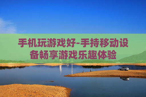 手机玩游戏好-手持移动设备畅享游戏乐趣体验 手机玩游戏好-手持移动设备畅享游戏乐趣体验