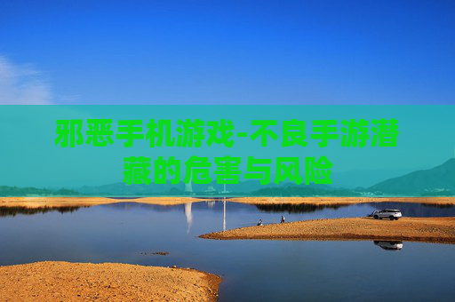 邪恶手机游戏-不良手游潜藏的危害与风险