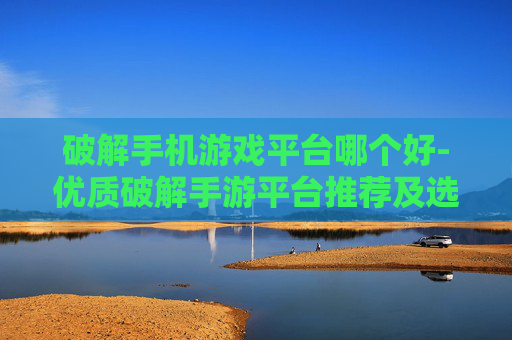 破解手机游戏平台哪个好-优质破解手游平台推荐及选择要点 破解手机游戏平台哪个好-优质破解手游平台推荐及选择要点