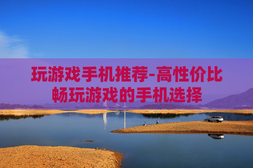 玩游戏手机推荐-高性价比畅玩游戏的手机选择 玩游戏手机推荐-高性价比畅玩游戏的手机选择