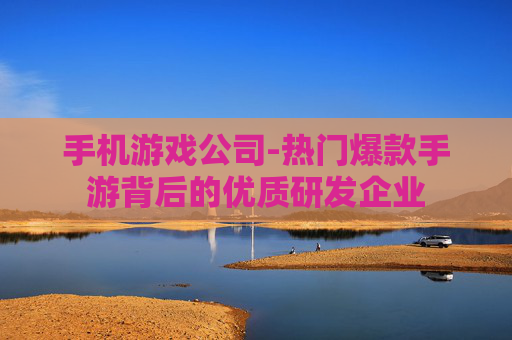 手机游戏公司-热门爆款手游背后的优质研发企业