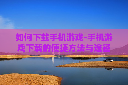 如何下载手机游戏-手机游戏下载的便捷方法与途径