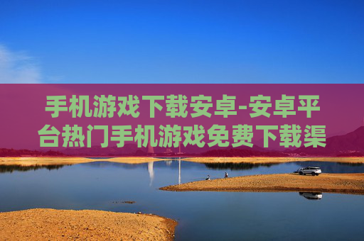 手机游戏下载安卓-安卓平台热门手机游戏免费下载渠道