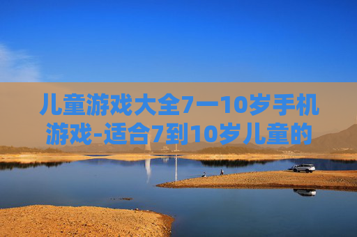 儿童游戏大全7一10岁手机游戏-适合7到10岁儿童的热门手机游戏汇总