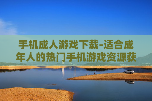 手机成人游戏下载-适合成年人的热门手机游戏资源获取