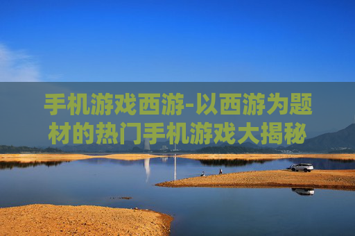 手机游戏西游-以西游为题材的热门手机游戏大揭秘