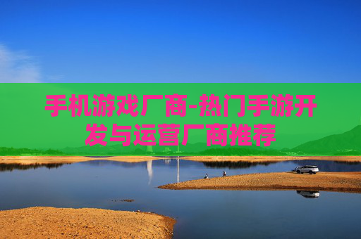 手机游戏厂商-热门手游开发与运营厂商推荐