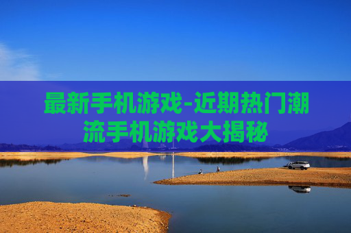 最新手机游戏-近期热门潮流手机游戏大揭秘