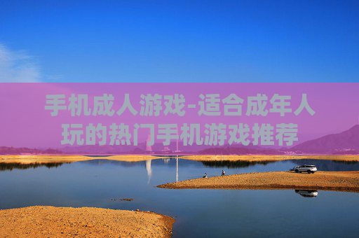 手机成人游戏-适合成年人玩的热门手机游戏推荐