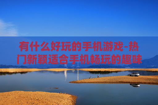 有什么好玩的手机游戏-热门新颖适合手机畅玩的趣味游戏推荐