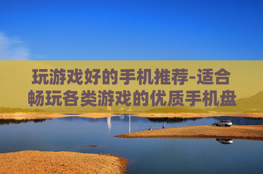 玩游戏好的手机推荐-适合畅玩各类游戏的优质手机盘点
