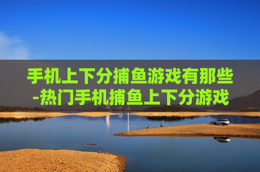 手机上下分捕鱼游戏有那些-热门手机捕鱼上下分游戏全搜罗