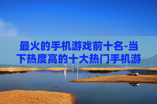 最火的手机游戏前十名-当下热度高的十大热门手机游戏