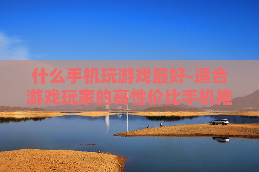 什么手机玩游戏最好-适合游戏玩家的高性价比手机推荐