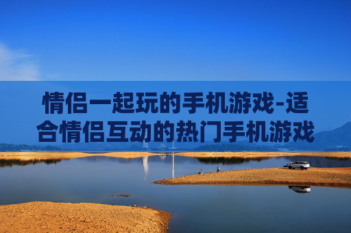 情侣一起玩的手机游戏-适合情侣互动的热门手机游戏推荐