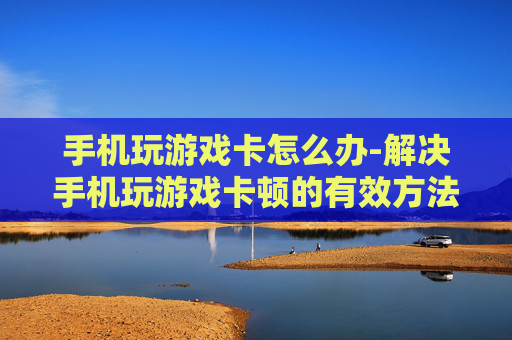 手机玩游戏卡怎么办-解决手机玩游戏卡顿的有效方法