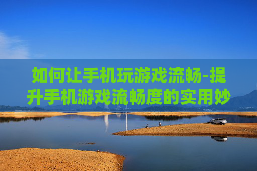 如何让手机玩游戏流畅-提升手机游戏流畅度的实用妙招