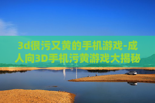 3d很污又黄的手机游戏-成人向3D手机污黄游戏大揭秘