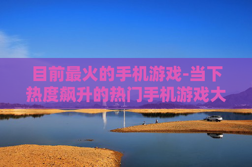 目前最火的手机游戏-当下热度飙升的热门手机游戏大盘点