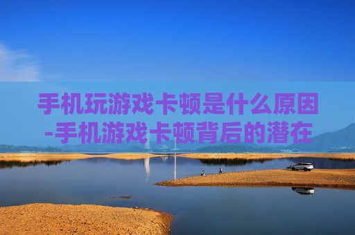 手机玩游戏卡顿是什么原因-手机游戏卡顿背后的潜在因素揭秘