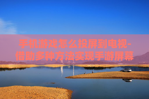 手机游戏怎么投屏到电视-借助多种方法实现手游屏幕投至电视