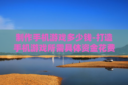 制作手机游戏多少钱-打造手机游戏所需具体资金花费