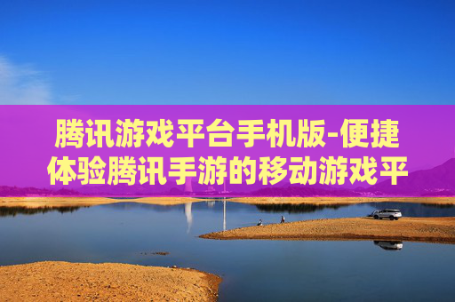 腾讯游戏平台手机版-便捷体验腾讯手游的移动游戏平台