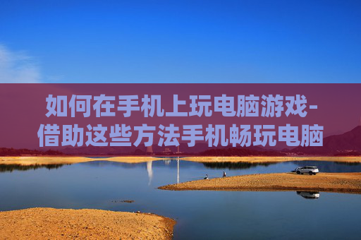 如何在手机上玩电脑游戏-借助这些方法手机畅玩电脑游戏