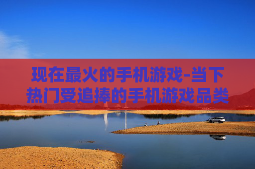 现在最火的手机游戏-当下热门受追捧的手机游戏品类