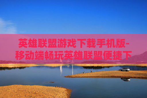 英雄联盟游戏下载手机版-移动端畅玩英雄联盟便捷下载途径