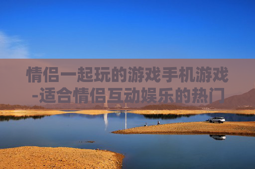 情侣一起玩的游戏手机游戏-适合情侣互动娱乐的热门手机游戏推荐