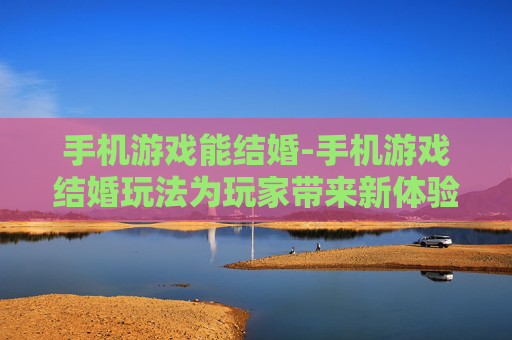 手机游戏能结婚-手机游戏结婚玩法为玩家带来新体验