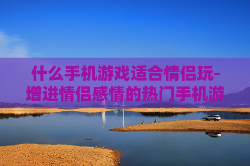 什么手机游戏适合情侣玩-增进情侣感情的热门手机游戏推荐