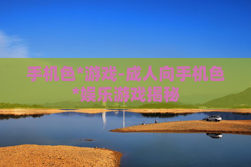 手机色*游戏-成人向手机色*娱乐游戏揭秘