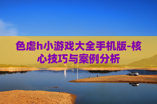 色虐h小游戏大全手机版-核心技巧与案例分析