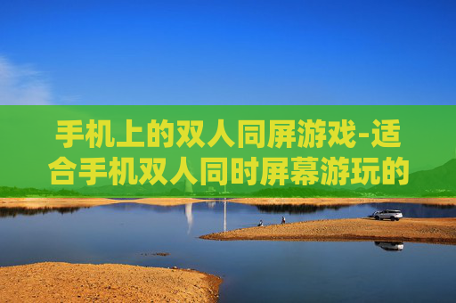 手机上的双人同屏游戏-适合手机双人同时屏幕游玩的趣味游戏