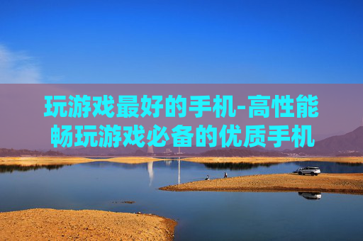 玩游戏最好的手机-高性能畅玩游戏必备的优质手机